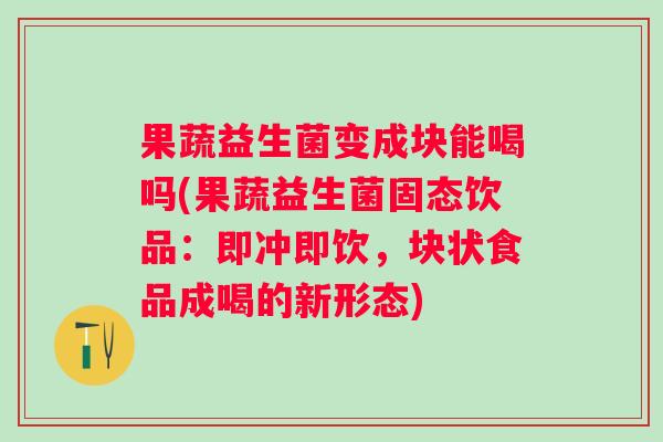 果蔬益生菌变成块能喝吗(果蔬益生菌固态饮品：即冲即饮，块状食品成喝的新形态)