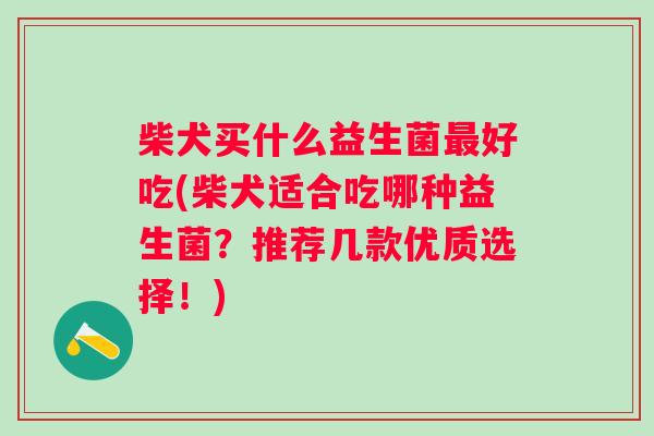 柴犬买什么益生菌好吃(柴犬适合吃哪种益生菌？推荐几款优质选择！)