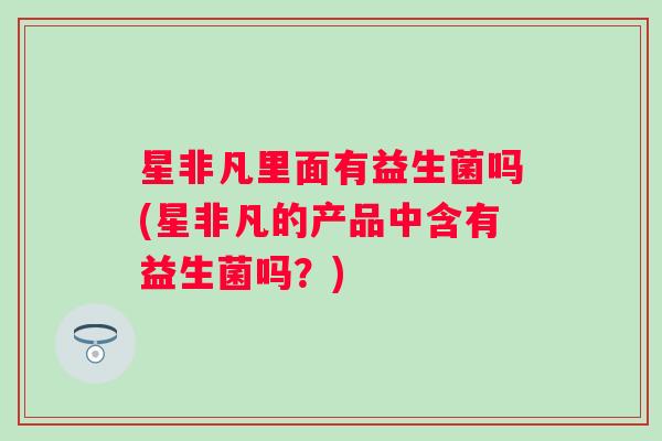 星非凡里面有益生菌吗(星非凡的产品中含有益生菌吗？)