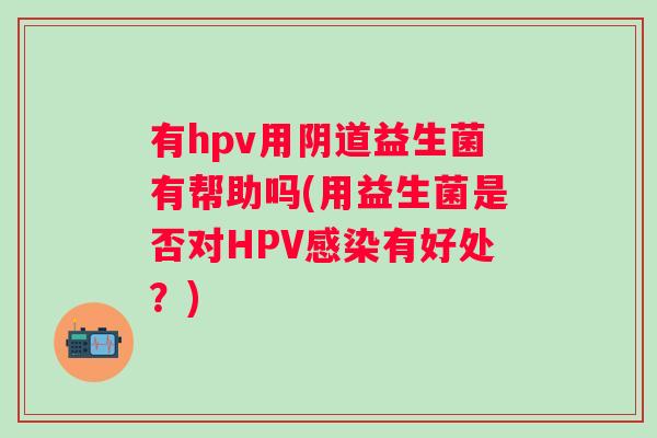 有hpv用益生菌有帮助吗(用益生菌是否对HPV有好处?) 有hpv用益生菌有帮助吗(用益生菌是否对HPV有好处?)
