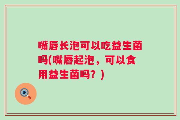嘴唇长泡可以吃益生菌吗(嘴唇起泡，可以食用益生菌吗？)
