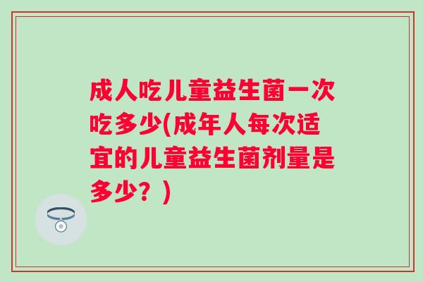 成人吃儿童益生菌一次吃多少(成年人每次适宜的儿童益生菌剂量是多少?) 成人吃儿童益生菌一次吃多少(成年人每次适宜的儿童益生菌剂量是多少?)