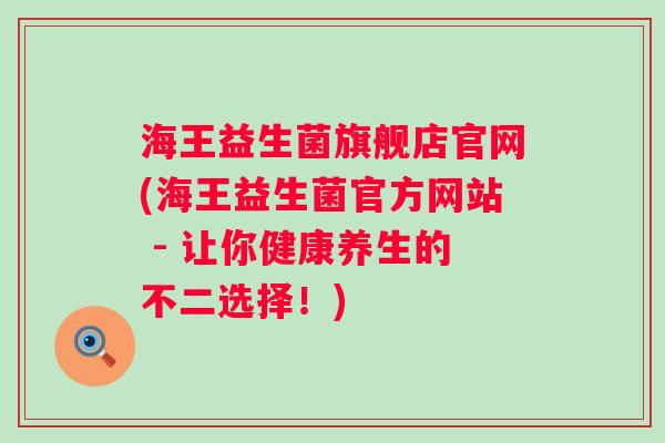 海王益生菌旗舰店官网(海王益生菌官方网站 - 让你健康养生的不二选择!) 海王益生菌旗舰店官网(海王益生菌官方网站 - 让你健康养生的不二选择!)