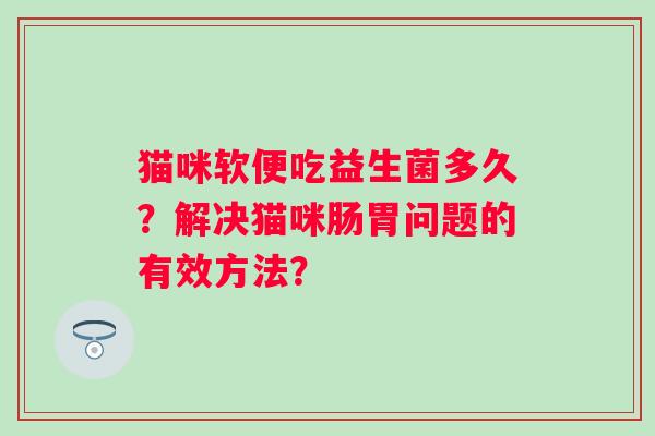 猫咪软便吃益生菌多久?解决猫咪肠胃问题的有效方法? 猫咪软便吃益生菌多久?解决猫咪肠胃问题的有效方法?