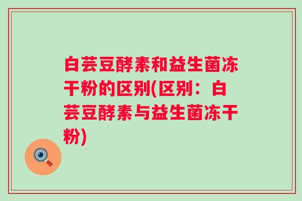 白芸豆酵素和益生菌冻干粉的区别(区别:白芸豆酵素与益生菌冻干粉) 白芸豆酵素和益生菌冻干粉的区别(区别:白芸豆酵素与益生菌冻干粉)