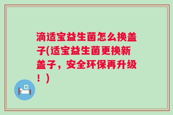 滴适宝益生菌怎么换盖子(适宝益生菌更换新盖子，安全环保再升级！)
