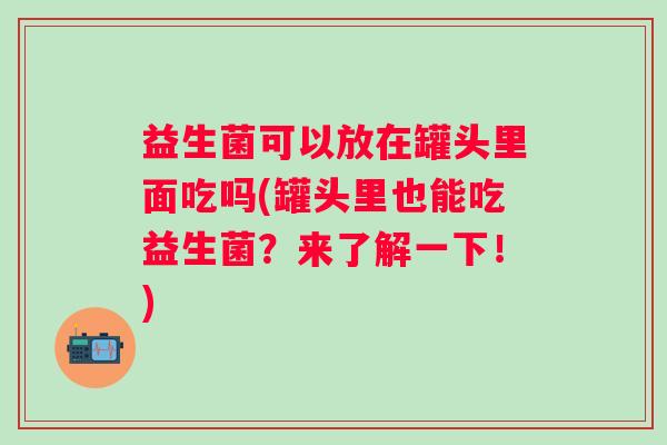 益生菌可以放在罐头里面吃吗(罐头里也能吃益生菌?来了解一下!) 益生菌可以放在罐头里面吃吗(罐头里也能吃益生菌?来了解一下!)