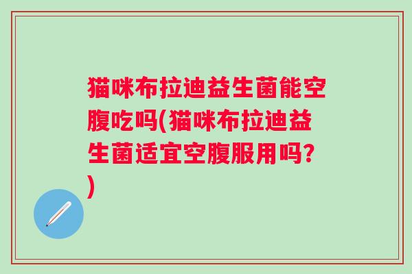 猫咪布拉迪益生菌能空腹吃吗(猫咪布拉迪益生菌适宜空腹服用吗?) 猫咪布拉迪益生菌能空腹吃吗(猫咪布拉迪益生菌适宜空腹服用吗?)