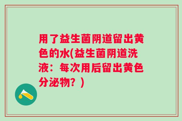用了益生菌留出黄色的水(益生菌洗液:每次用后留出黄色分泌物?) 用了益生菌留出黄色的水(益生菌洗液:每次用后留出黄色分泌物?)