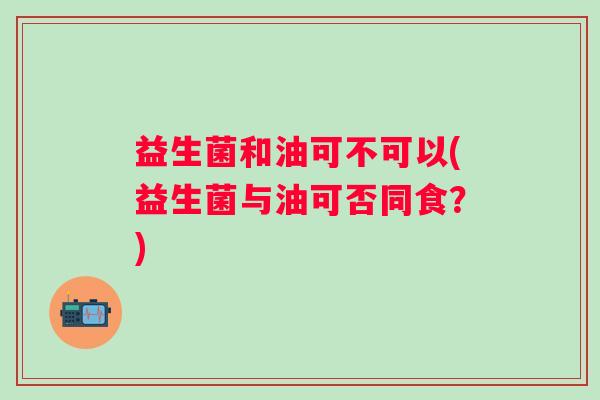 益生菌和油可不可以(益生菌与油可否同食？)