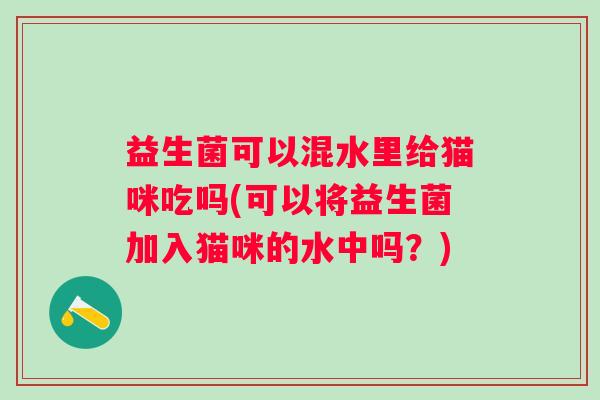益生菌可以混水里给猫咪吃吗(可以将益生菌加入猫咪的水中吗？)