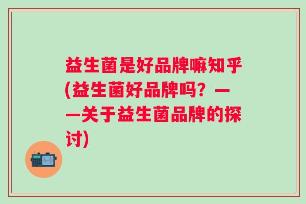 益生菌是好品牌嘛知乎(益生菌好品牌吗?——关于益生菌品牌的探讨) 益生菌是好品牌嘛知乎(益生菌好品牌吗?——关于益生菌品牌的探讨)