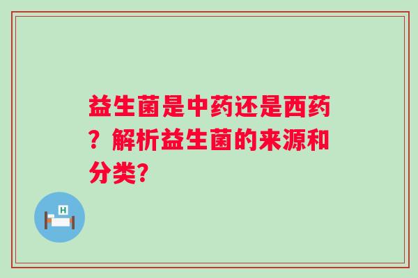 益生菌是还是西药?解析益生菌的来源和分类? 益生菌是还是西药?解析益生菌的来源和分类?