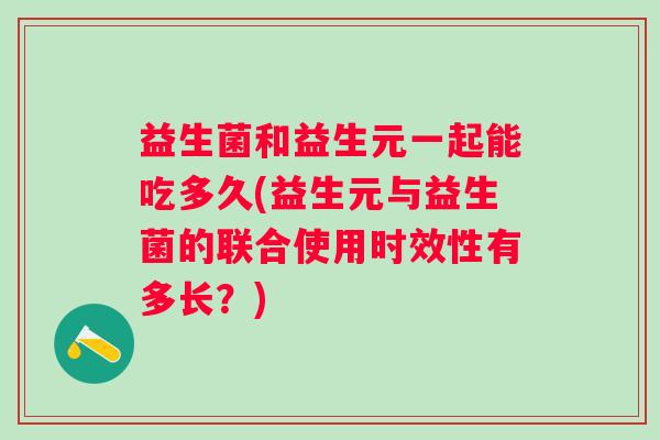 益生菌和益生元一起能吃多久(益生元与益生菌的联合使用时效性有多长？)