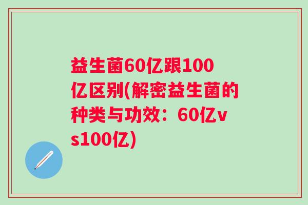 益生菌60亿跟100亿区别(解密益生菌的种类与功效:60亿vs100亿) 益生菌60亿跟100亿区别(解密益生菌的种类与功效:60亿vs100亿)