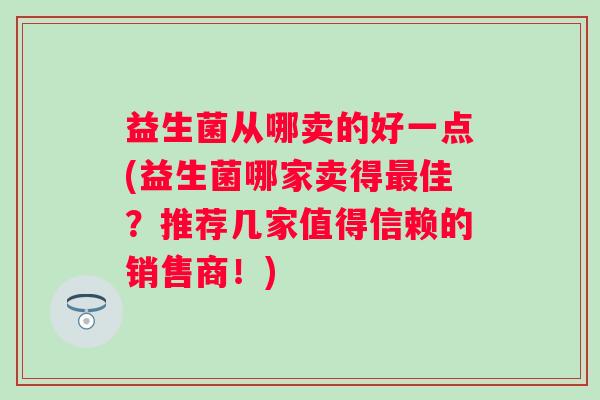 益生菌从哪卖的好一点(益生菌哪家卖得佳?推荐几家值得信赖的销售商!) 益生菌从哪卖的好一点(益生菌哪家卖得佳?推荐几家值得信赖的销售商!)