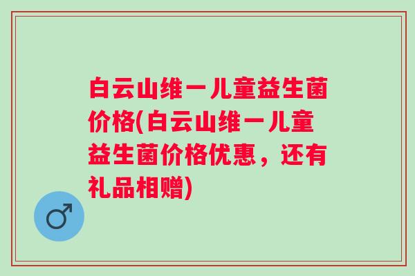 白云山维一儿童益生菌价格(白云山维一儿童益生菌价格优惠,还有礼品相赠) 白云山维一儿童益生菌价格(白云山维一儿童益生菌价格优惠,还有礼品相赠)
