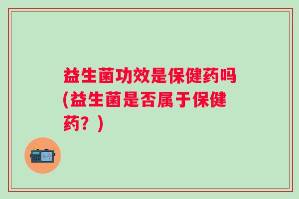 益生菌功效是保健药吗(益生菌是否属于保健药?) 益生菌功效是保健药吗(益生菌是否属于保健药?)