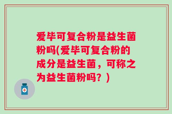 爱毕可复合粉是益生菌粉吗(爱毕可复合粉的成分是益生菌,可称之为益生菌粉吗?) 爱毕可复合粉是益生菌粉吗(爱毕可复合粉的成分是益生菌,可称之为益生菌粉吗?)