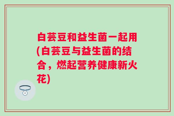 白芸豆和益生菌一起用(白芸豆与益生菌的结合,燃起营养健康新火花) 白芸豆和益生菌一起用(白芸豆与益生菌的结合,燃起营养健康新火花)