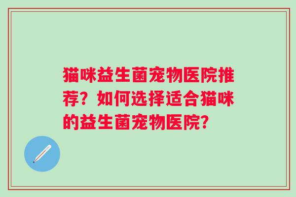 猫咪益生菌宠物医院推荐?如何选择适合猫咪的益生菌宠物医院? 猫咪益生菌宠物医院推荐?如何选择适合猫咪的益生菌宠物医院?