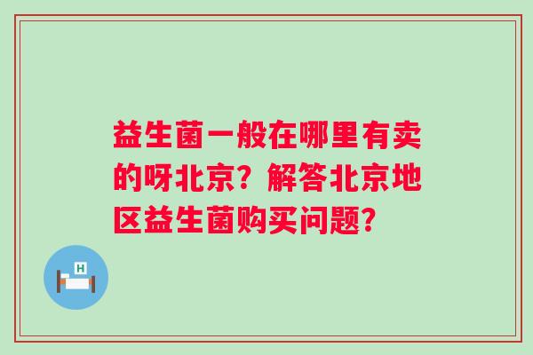 益生菌一般在哪里有卖的呀北京?解答北京地区益生菌购买问题? 益生菌一般在哪里有卖的呀北京?解答北京地区益生菌购买问题?