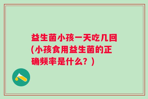 益生菌小孩一天吃几回(小孩食用益生菌的正确频率是什么？)