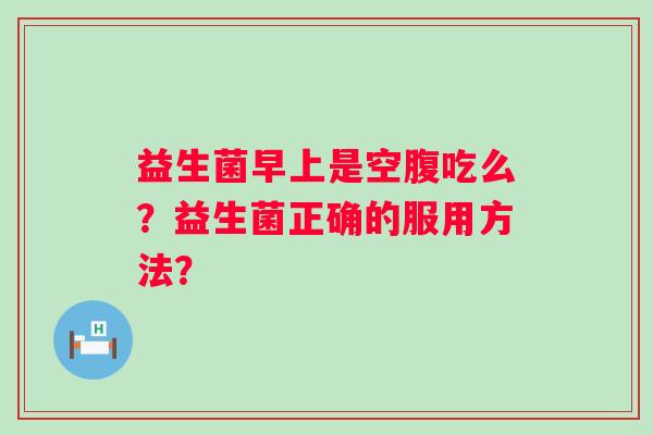 益生菌早上是空腹吃么?益生菌正确的服用方法? 益生菌早上是空腹吃么?益生菌正确的服用方法?