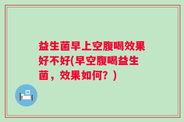 益生菌早上空腹喝效果好不好(早空腹喝益生菌,效果如何?) 益生菌早上空腹喝效果好不好(早空腹喝益生菌,效果如何?)