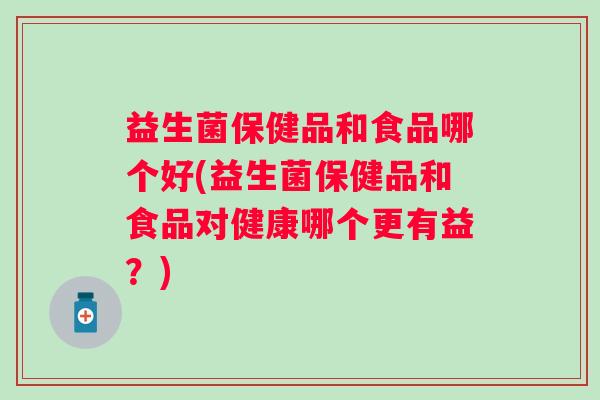 益生菌保健品和食品哪个好(益生菌保健品和食品对健康哪个更有益？)