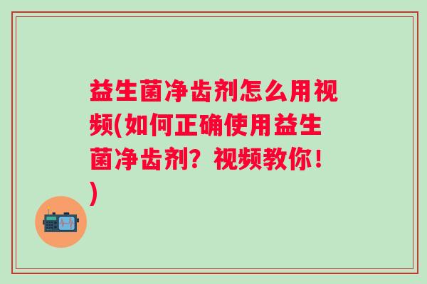 益生菌净齿剂怎么用视频(如何正确使用益生菌净齿剂？视频教你！)