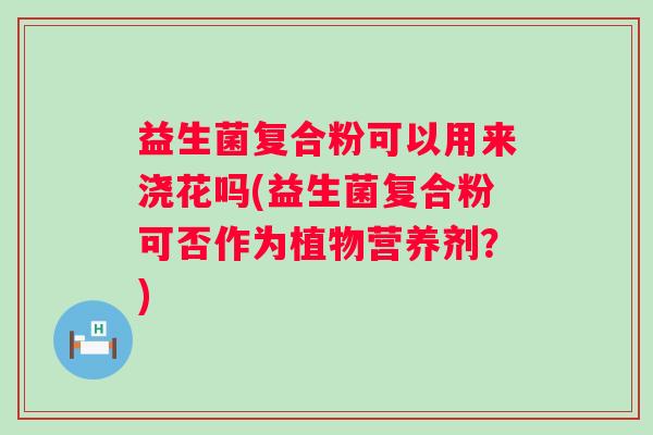 益生菌复合粉可以用来浇花吗(益生菌复合粉可否作为植物营养剂?) 益生菌复合粉可以用来浇花吗(益生菌复合粉可否作为植物营养剂?)