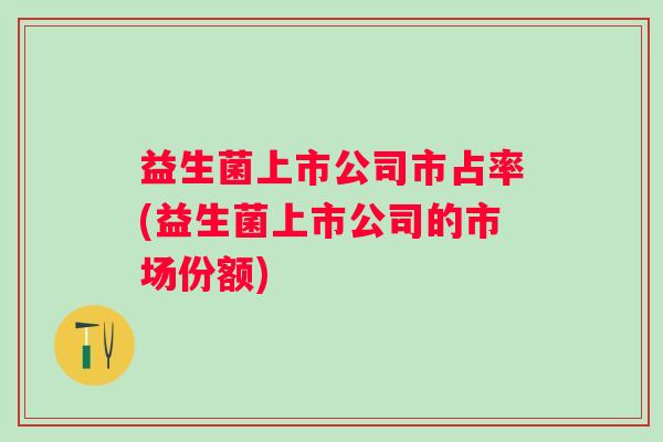 益生菌上市公司市占率(益生菌上市公司的市场份额) 益生菌上市公司市占率(益生菌上市公司的市场份额)