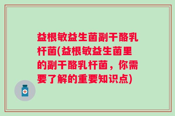 益根敏益生菌副干酪乳杆菌(益根敏益生菌里的副干酪乳杆菌,你需要了解的重要知识点) 益根敏益生菌副干酪乳杆菌(益根敏益生菌里的副干酪乳杆菌,你需要了解的重要知识点)