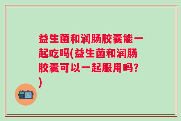 益生菌和润肠胶囊能一起吃吗(益生菌和润肠胶囊可以一起服用吗？)