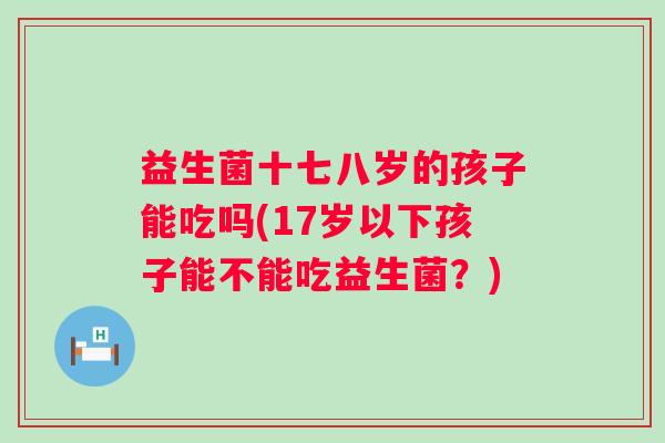 益生菌十七八岁的孩子能吃吗(17岁以下孩子能不能吃益生菌?) 益生菌十七八岁的孩子能吃吗(17岁以下孩子能不能吃益生菌?)