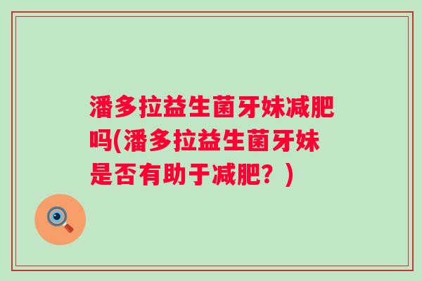 潘多拉益生菌牙妹吗(潘多拉益生菌牙妹是否有助于?) 潘多拉益生菌牙妹吗(潘多拉益生菌牙妹是否有助于?)