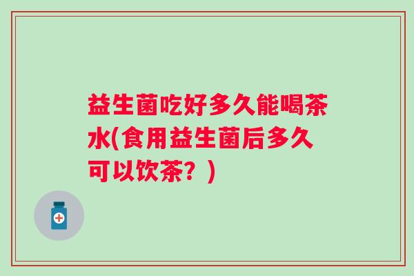 益生菌吃好多久能喝茶水(食用益生菌后多久可以饮茶?) 益生菌吃好多久能喝茶水(食用益生菌后多久可以饮茶?)