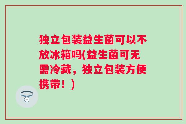 独立包装益生菌可以不放冰箱吗(益生菌可无需冷藏，独立包装方便携带！)