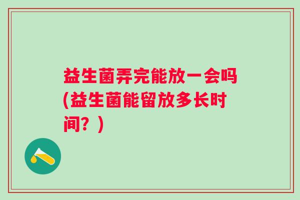 益生菌弄完能放一会吗(益生菌能留放多长时间?) 益生菌弄完能放一会吗(益生菌能留放多长时间?)