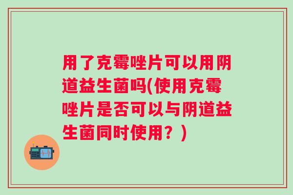 用了克霉唑片可以用益生菌吗(使用克霉唑片是否可以与益生菌同时使用？)