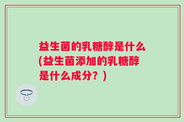 益生菌的乳糖醇是什么(益生菌添加的乳糖醇是什么成分?) 益生菌的乳糖醇是什么(益生菌添加的乳糖醇是什么成分?)