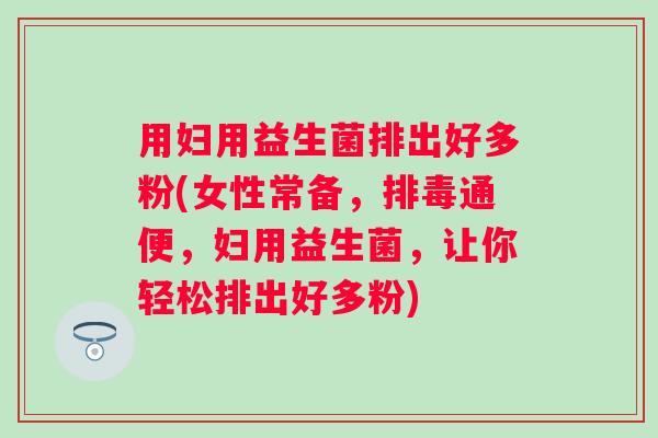用妇用益生菌排出好多粉(女性常备,通便,妇用益生菌,让你轻松排出好多粉) 用妇用益生菌排出好多粉(女性常备,通便,妇用益生菌,让你轻松排出好多粉)