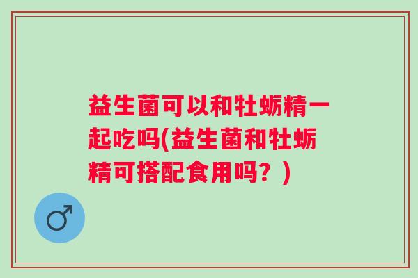 益生菌可以和牡蛎精一起吃吗(益生菌和牡蛎精可搭配食用吗？)