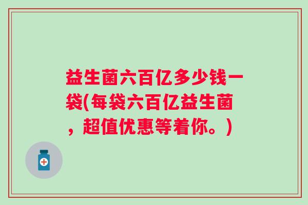 益生菌六百亿多少钱一袋(每袋六百亿益生菌，超值优惠等着你。)