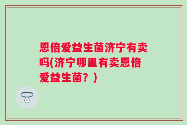 恩倍爱益生菌济宁有卖吗(济宁哪里有卖恩倍爱益生菌?) 恩倍爱益生菌济宁有卖吗(济宁哪里有卖恩倍爱益生菌?)