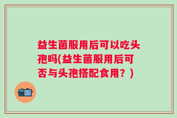 益生菌服用后可以吃头孢吗(益生菌服用后可否与头孢搭配食用?) 益生菌服用后可以吃头孢吗(益生菌服用后可否与头孢搭配食用?)