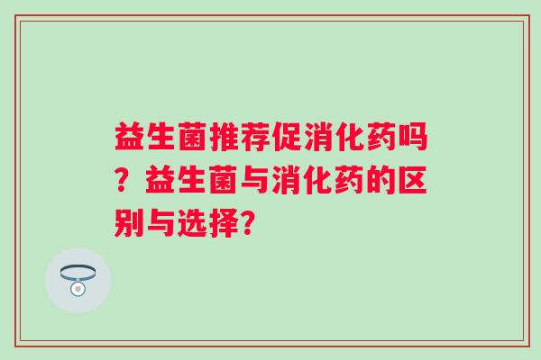 益生菌推荐促消化药吗?益生菌与消化药的区别与选择? 益生菌推荐促消化药吗?益生菌与消化药的区别与选择?