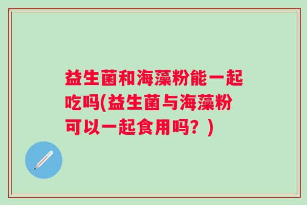 益生菌和海藻粉能一起吃吗(益生菌与海藻粉可以一起食用吗？)