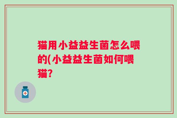 猫用小益益生菌怎么喂的(小益益生菌如何喂猫? 猫用小益益生菌怎么喂的(小益益生菌如何喂猫?